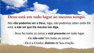 Deus está em todo lugar ao mesmo tempo.
Nós não podemos ver a Deus, logo, não podemos saber onde Ele
está, a não ser que Ele mesmo nos diga.
- Deus fez todas as coisas e está presente em todo lugar.
- Ele não está "em todas as coisas".
- Ele é o Criador, distinto de Sua criação.
 