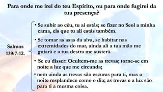 • Se subir ao céu, tu aí estás; se fizer no Seol a minha
cama, eis que tu ali estás também.
Para onde me irei do teu Espírito, ou para onde fugirei da
tua presença?
• Se tomar as asas da alva, se habitar nas
extremidades do mar, ainda ali a tua mão me
guiará e a tua destra me susterá.
• Se eu disser: Ocultem-me as trevas; torne-se em
noite a luz que me circunda;
• nem ainda as trevas são escuras para ti, mas a
noite resplandece como o dia; as trevas e a luz são
para ti a mesma coisa.
Salmos
139:7-12.
 