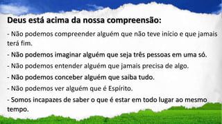 - Não podemos compreender alguém que não teve início e que jamais
terá fim.
- Não podemos imaginar alguém que seja três pessoas em uma só.
- Não podemos entender alguém que jamais precisa de algo.
- Não podemos conceber alguém que saiba tudo.
- Não podemos ver alguém que é Espírito.
- Somos incapazes de saber o que é estar em todo lugar ao mesmo
tempo.
Deus está acima da nossa compreensão:
 