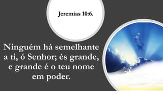 Ninguém há semelhante
a ti, ó Senhor; és grande,
e grande é o teu nome
em poder.
Jeremias 10:6.
 