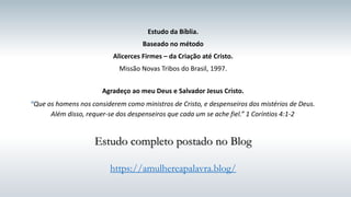 Estudo da Bíblia.
Baseado no método
Alicerces Firmes – da Criação até Cristo.
Missão Novas Tribos do Brasil, 1997.
Agradeço ao meu Deus e Salvador Jesus Cristo.
“Que os homens nos considerem como ministros de Cristo, e despenseiros dos mistérios de Deus.
Além disso, requer-se dos despenseiros que cada um se ache fiel.” 1 Coríntios 4:1-2
Estudo completo postado no Blog
https://amulhereapalavra.blog/
 