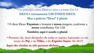 • No princípio criou Deus os céus e a terra. Gn 1:1
DEUS é eternamente UM ÚNICO DEUS.
Mas a palavra “Deus” é plural.
• E disse Deus: Façamos o homem à nossa imagem, conforme a
nossa semelhança. Gn 1:26
Também aqui é usado o plural.
• Portanto ide, fazei discípulos de todas as nações, batizando-os em
nome do Pai, e do Filho, e do Espírito Santo. Mt 28:19
Aqui são citadas as três pessoas divinas.
 