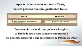 Deus é muito maior do que podemos imaginar.
A Trindade está acima da nossa compreensão.
Só podemos descrever o que entendemos da Palavra de Deus.
Apesar de ser apenas um único Deus,
há três pessoas que são igualmente Deus.
 