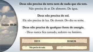 Deus não precisa da terra nem de nada que ela tem.
Não precisa de ar. De alimento. De água.
Deus não precisa do sol.
Ele não precisa de luz. De dormir. Do dia ou noite.
Deus não precisa de qualquer fonte de energia.
- Deus nunca fica cansado, sedento ou faminto.
Isaías 40:28
 
