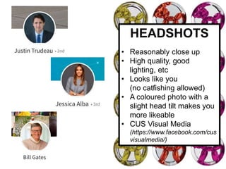 HEADSHOTS
• Reasonably close up
• High quality, good
lighting, etc
• Looks like you
(no catfishing allowed)
• A coloured photo with a
slight head tilt makes you
more likeable
• CUS Visual Media
(https://www.facebook.com/cus
visualmedia/)
 