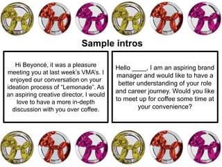 Hi Beyoncé, it was a pleasure
meeting you at last week’s VMA’s. I
enjoyed our conversation on your
ideation process of “Lemonade”. As
an aspiring creative director, I would
love to have a more in-depth
discussion with you over coffee.
Hello ____, I am an aspiring brand
manager and would like to have a
better understanding of your role
and career journey. Would you like
to meet up for coffee some time at
your convenience?
Sample intros
 