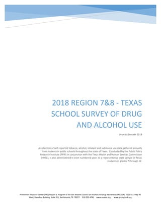 2018 REGION 7&8 - TEXAS
SCHOOL SURVEY OF DRUG
AND ALCOHOL USE
UPDATED JANUARY 2019
A collection of self-reported tobacco, alcohol, inhalant and substance use data gathered annually
from students in public schools throughout the state of Texas. Conducted by the Public Policy
Research Institute (PPRI) in conjunction with the Texas Health and Human Services Commission
(HHSC), is also administered in even numbered years to a representative state sample of Texas
students in grades 7 through 12.
Prevention Resource Center (PRC) Region 8, Program of the San Antonio Council on Alcohol and Drug Awareness (SACADA), 7500 U.S. Hwy 90
West, Dave Coy Building, Suite 201, San Antonio, TX 78227 210-225-4741 www.sacada.org www.prcregion8.org
 