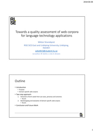 2018-06-08
1
Towards a quality assessment of web corpora
for language technology applications
Wiktor Strandqvist
RISE SICS East and Linköping University, Linköping,
Sweden
wikst813@student.liu.se
(co-authors: M. Santini, L. Lind, A. Jönsson)
Outline
• Introduction
• Purpose
• Domain-specific web corpora
• Two-step approach:
1. Extraction of term seeds from use cases, personas and scenarios
• Results
2. Bootstrapping and evaluation of domain-specific web corpora
• Results
• Conclusion and Future Work
 