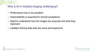 Why is AI in medical imaging challenging?
 Performance has to be excellent
 Interpretability is essential for clinical acceptance
 Need to understand how the images are acquired and what they
represent
 Labelled training data sets are scare and expensive
 