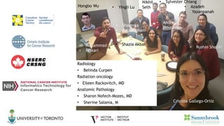 • Mohammad
• Peikari
• Shazia Akbar
Nikhil
Seth • Azadeh
• Yazanpanah
• Rushin Shojaii
Cristina Gallego-Ortiz
• Andrei
• Mouraviev
• Yingli Lu
• Sharmila
• Balasingham
Hongbo Wu
• Sylvester Chiang
Radiology
• Belinda Curpen
Radiation oncology
• Eileen Rackovitch, MD
Anatomic Pathology
• Sharon Nofech-Mozes, MD
• Sherine Salama, M
 