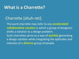 What is a Charrette?
Charrette [shuh-ret]:
The word charrette may refer to any accelerated
collaborative session in which a group of designers
drafts a solution to a design problem.
Such charrettes serve as a way of quickly generating
a design solution while integrating the aptitudes and
interests of a diverse group of people.
 