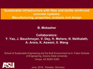 Sustainable infrastructure with fiber and textile reinforced
concrete systems:
Manufacturing, properties, analysis and design
B. Mobasher
Collaborators:
Y. Yao, J. Bauchmoyer, V. Dey, H. Mehere, N. Neithalath,
A. Arora, K. Aswani, X. Wang
School of Sustainable Engineering and the Built Environment Ira A. Fulton Schools
of Engineering, Arizona State University
Tempe, AZ 85287-5306
June, 2018, Dresden, Germany
 