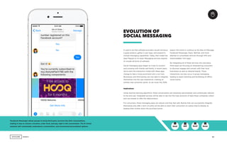 AGENCY 17
It used to be that software providers would introduce
a great product, gather a user base, and expand to
include messaging capabilities. Today, that model has
been flipped on its head. Messaging services expand
to include all forms of software.
Social messaging apps began as a way to connect
and converse with friends and family. In recent years,
we’ve seen the interaction model with these apps
change to take a more prominent role in our lives.
Businesses and third parties are now able to integrate
themselves into the user experience; creating an
entirely new consumer portal. As we move into 2018,
EVOLUTION OF
SOCIAL MESSAGING
Facebook Messenger allows groups to bring third party services into their conversations,
making it easy to choose a location, order food, and pay, right in the conversation. The M virtual
assistant will contextually understand a conversation, and recommend personalized options.
expect this trend to continue as the likes of iMessage,
Facebook Messenger, Slack, WeChat, and more
attempt to consolidate services through APIs and
downloadable ‘mini-apps.’
By integrating all of these services into one place,
these apps are focusing on empowering consumers
to discover, engage and convert with their local
businesses as well as national brands. These
interactions can also occur in group messaging,
leading to easier planning and facilitating of offline
social events.
GenZ GenXMill Boom
Implications
Using machine learning algorithms, these conversations are inherently personalized, and contextually relevant
to the end user. Integrated services will be able to tap into the mass amounts of data these companies collect
and use models to offer the ideal product.
For consumers, these messaging apps are natural, and they feel safe. Brands that can successfully integrate
themselves and offer a form of utility will be able to reach their consumers at a place they’re already at,
leading them further down the purchase funnel.
+ + O O
 