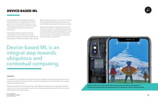 AGENCY 29
In early days, Machine Learning (ML) processes were
traditionally executed on high-performance machines
and servers. For many cases, that will continue to occur.
However, there is a strong trend in the shift to on-device
machine learning for mobile devices and various
other products.
Faster data processing and increased security are
contributing factors to this trend, and technological
advancements in hardware are making it possible. Take, for
example Apple’s A11 Bionic Chip, implemented in the new
DEVICE-BASED ML
iPhone X. It allows a neural net to run and train on the device
itself, allowing the facial recognition technology to work
almost instantly, while keeping all of the data on the phone.
Google’s new Home Max is another great example of this
technology. The speaker is outfitted with machine learning
technology, designed to automatically adjust itself to create
the optimum sound for the room that it’s in. Because this
occurs on the device, these adjustments can take place in
real time, leading to an improved UX.
Implications
For marketers, this is an important trend to keep tabs on. Device-based ML is an integral step towards ubiquitous and
contextual computing. Our devices will be able to access the knowledge stored in the cloud while having a contextual
understanding of what’s going on.
Marketers will be able to tap into that technology to create highly personalized experiences that adapt to consumers’
needs in real time. As we move towards the goal of ambient computing, these experiences will be critical for brands to
work themselves into our daily schedules.
 
Device-based ML is an
integral step towards
ubiquitous and
contextual computing.
Apple’s A11 Bionic Chip allows neural nets to run and train on the device itself, drastically
increasing processing speeds and opening the door for widespread on-device machine learning.
 