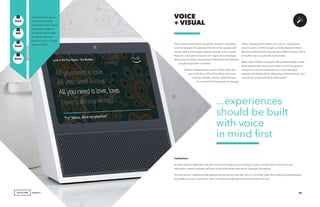 AGENCY
Voice-based interactions have grown heavily in popularity
over the last year. It’s estimated that 35 million people will
interact with a voice-based assistant at least once a month.
However, voice alone doesn’t cut it. Users are increasingly
finding that for these interactions to reach their full potential,
a visual component is needed.
Amazon released their version of this earlier this
year in the form of the Echo Show, and more
recently a smaller version called the Spot.
It’s rumored that Facebook and Google
VOICE
+ VISUAL
Implications
As these devices make their way into consumers’ living rooms and begin to play a central role in how we access
information, brand marketers will have to think about the best way to integrate themselves.
It’s important to understand that experiences should be built with voice in mind first, while then adding complementary
visual effects to your consumers, with e-commerce ability becoming a secondary function.
The Echo Show allows
visual content to be
paired with voice-based
interactions. Look for
Facebook and Google
to release their own
form of a Voice + Visual
device in 2018.
35
will be releasing their version of a voice + visual device
at some point in 2018. Google currently allows for Home
devices to interact with Chromecast-enabled screens, which
is another way to access this functionality.
While each of these companies will understandably market
these devices with various use cases in mind, the general
concept of a visual complement to a voice-activated
assistant will stay the same. Shopping, communicating, and
consuming content will all be made easier.
GenZ
GenX
Mill
Boom
+
+
–
...experiences
should be built
with voice
in mind first
 
