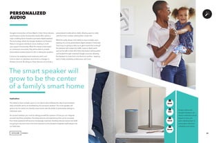 AGENCY
Google’s introduction of Voice Match in their Home devices,
and Amazon’s similar functionality shortly after, will be a
major enabling factor towards a pervasive digital assistant.
The technology allows the Google Assistant and Amazon
Alexa to recognize individual voices, leading to multi-
user support functionality. What this means is that based
on contextual commands, they will be able to provide
personalized answers based on who is asking the question.
It does so by analyzing vocal constructs, pitch, and
tone to match an individual voice back to a Google or
Amazon account. By doing so, these devices can include a
PERSONALIZED
AUDIO
Implications
The ability to have multiple users on one device will proliferate the idea of personalized
daily schedules which are facilitated by this pervasive assistant. The smart speaker will
grow to be the center of a family’s smart home, with the ability to personalize settings to
individual users.
As a brand marketer, you must be asking yourself the question of how you can integrate
yourself into those schedules. Providing services and experiences that can be accessed
from these assistants will become increasingly important. Building relevant actions and skills
are going to become more and more important as the Assistant integrates itself deeper into
our daily lives.
Amazon Alexa and
Google’s Assistant can
discern individual voices
based on tone and
pitch, allowing them to
personalize individual
schedules and intents.
37
GenZ
GenX
Mill
Boom
+
+
+
+
personalized mobile phone dialer allowing users to make
calls from their number, utilizing their contact list.
What this really allows is the ability to have multiple users
tapping into a truly personalized digital assistant. If dad asks
‘how long is it going to take me to get to work this morning?’
the Assistant will analyze the traffic routes to Dad’s work,
and not his wife or kids. All of that information will be pulled
and tracked through individual Google accounts, allowing
the Assistant to move from one device to another – keeping
track of daily schedules, preferences, and more.
The smart speaker will
grow to be the center
of a family’s smart home
 