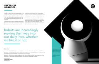 AGENCY 41
The field of robotics has made immense strides in the
past few years. Robots are increasingly making their
way into our daily lives, whether we like it or not.
From healthcare assistants to autonomous vehicles,
we will all soon be interacting with them in one way
or another.
Drones will soon be used to deliver aid and packages.
Businesses will invest more and more into automated
processes, resulting in the reallocation of jobs to
PERVASIVE
ROBOTICS
creative and research-based roles. Robots that are
trained to recognize emotions and vitals will be used in
healthcare to provide greater, more scalable care.
It will be important to ensure that these robots can
interact in ways that are natural to us. For example,
an autonomous vehicle slows down as it approaches
a stop sign. It could stop on a dime, but we’ve
programmed it to slow down so that pedestrians will
feel comfortable crossing the road.
Implications
Marketers need to determine how they are going to use robotics to enhance their side of the business. Today,
automation is a major investment area for robotics but moving into 2018, customer experience will become a key
consideration and revenue driver for the investment in this technology.
Brands that can successfully deploy strategies that offer utility through robotics will stand to see a first mover
advantage, as well as further integrate themselves into consumers’ lives and daily schedules.
Jibo is a personalized
robot designed to be an
organizer, educator, and
healthcare assistant for
family members. Ideally,
it will play a central role
in family and personal
functions.
Robots are increasingly
making their way into
our daily lives, whether
we like it or not.
 