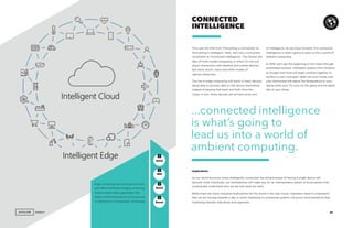 AGENCY 49
First was the shift from ‘Everything is Connected’ to
‘Everything is Intelligent.’ Next, we’ll see a concurrent
movement to ‘Connected Intelligence.’ This follows the
idea of multi-modal computing, in which it’s not just
about interactions with desktop and mobile devices,
but voice, touch, vision and other modes of
natural interaction.
The rise in edge computing will result in many devices
being able to process data on the device themselves,
instead of passing that back and forth from the
cloud. In turn, these devices will all have some sort
CONNECTED
INTELLIGENCE
of intelligence. As we move forward, this connected
intelligence is what’s going to lead us into a world of
ambient computing.
In 2018, we’ll see the beginning of this trend through
automated routines. Intelligent systems from Amazon
to Google and more will begin working together to
achieve a user’s end goal. Walk into your house, and
your thermostat will adjust the temperature to your
desire while your TV turns on the game and the lights
dim to your liking.
Implications
As our world becomes more intelligently connected, the attractiveness of having a single device will
become mute. Eventually, our smartphones will make way for an interoperable system of touch-points that
contextually understand who we are and what we need.
While there are many industrial implications for this trend in the near future, marketers need to understand
that we are moving towards a day in which marketing to connected systems will prove more beneficial than
marketing towards individuals and segments.
...connected intelligence
is what’s going to
lead us into a world of
ambient computing.
GenZ
GenX
Mill
Boom
+
+
+
+
Edge computing was a strong focus at this
year’s Microsoft Build, bringing computing
closer to where data is generated. This
allows central cloud services to be focused
on deployment, management, and storage.
AGENCY
 