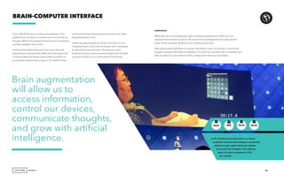 AGENCY
If you really think about it, writing and speaking, in their
simplest form, are ways to compress and communicate our
thoughts. What if we surpassed those forms of compression,
and went straight to the source?
Facebook, Elon Musk’s Neuralink, and many others are
attempting to accomplish this. While the technology is still
5-10 years away from being commercially accessible, it’s
an important trend to keep an eye on. The ability to think
BRAIN-COMPUTER INTERFACE
Implications
While there are not necessarily any direct marketing implications for 2018, this is an
important trend to keep an eye on. The impact this technology will have on the general
public will be of greater significance than anything we’ve seen.
Brain augmentation will allow us to access information, control our devices, communicate
thoughts, and grow with artificial intelligence. To some, this may seem like a completely sci-fi
idea, in reality, it’s a very real trend that’s coming sooner than you may believe.
51
and simultaneously communicate at the same time, either
through thoughts or text.
Ideally, this augmentation would be in the form of a non-
implanted device, as the idea of implants won’t necessarily
sit well with the general public. Scanning your brain
hundreds of times a second and only relaying the thoughts
you want to share, so as to still be able to think freely.
At F8, Facebook revealed work on a brain
computer interface that allowed a paralyzed
patient to type eight words per minute
using only her thoughts. The ultimate
goal is to get to upwards of 100
per minute.
GenZ GenXMill Boom
+ + + +
Brain augmentation
will allow us to
access information,
control our devices,
communicate thoughts,
and grow with artificial
intelligence.
 