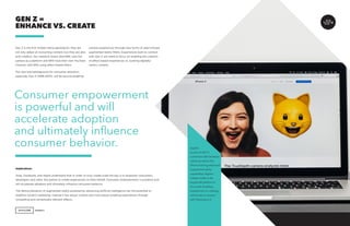 AGENCY 55
Gen Z is the first mobile-native generation; they are
not only adept at consuming content, but they are also
avid creators. Our research shows that 69% view the
camera as a platform and 66% have their own YouTube
Channel, with 83% using effect-based filters.
The next big battleground for consumer attention,
especially Gen Z (1996-2010), will be around enabling
GEN Z =
ENHANCE VS. CREATE
camera experiences through new forms of data-infused
augmented reality filters. Experiences built to connect
with Gen Z will need to focus on enabling the creation
of effect-based experiences vs. pushing digitally-
centric content.
Implications
Snap, Facebook, and Apple understand that in order to truly create scale the key is to empower consumers,
developers and other 3rd parties to create experiences on their behalf. Consumer empowerment is powerful and
will accelerate adoption and ultimately influence consumer behavior.
The democratization of augmented reality powered by advancing artificial intelligence has the potential to
redefine content marketing, making it less about content and more about enabling experiences through
compelling and contextually relevant effects.
Apple’s
launch of iOS 11
combined with hardware
advances tied to the
iPhone X bring advanced
augmented reality
capabilities. Apple’s
release makes it the
largest AR platform in
the world. Enabling
experiences vs. creating
will be key to connect
with Generation Z.
Consumer empowerment
is powerful and will
accelerate adoption
and ultimately influence
consumer behavior.
 