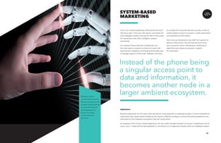 AGENCY 57
One of our central hypotheses 2018 will be the rise of
the proxy web. In the very near future, consumers will
have intelligent systems serving the role of their proxy
for interactions with other intelligent systems
and brands.
Our research shows that Gen X & Boomers are
the most open to systems as proxy’s to assist with
reducing the complexity of emerging technology and
to manage aspects of their lives. Marketers will have
SYSTEM-BASED
MARKETING
to consider the consumer decision journey as well as
system based journey’s to connect, create experiences
and ultimately be discovered.
Over time our interactions may shift from person-to-
person to bot-to-bot. This will shift the focus from
pure consumer-centric marketing to marketing to
algorithms and systems as proxies or agents
for consumers.
Implications
Building experiences for the proxy web will require a new approach to mapping journeys. It will be important to
understand that system-based marketing will require a different strategy to ensure that brand experiences are
optimized for the intelligent ecosystems they will reside within.
An example of this is how a brand experience can vary within Google Assistant via actions. Experiences can be
voice, voice + visual and the discoverability or connection of an experience resides within an intelligent system.
Instead of the phone being
a singular access point to
data and information, it
becomes another node in a
larger ambient ecosystem.Marketers need to
consider both consumer
decision journeys as well
as system based journeys
as consumers become
more dependent on
proxy’s to manage
various aspects of
their lives.
 
