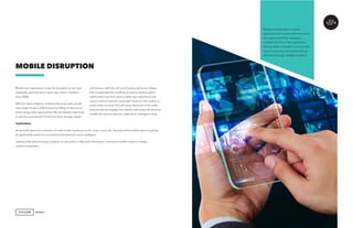 AGENCY
Mobile user experience is ripe for disruption as we have
essentially used the same native app-centric interface
since 2008.
With the rapid adoption of AI and the proxy web, we will
soon begin to see a shift towards bundling of services vs.
stand along native applications. We are already beginning
to see the consolidation of services from Google, Apple,
MOBILE DISRUPTION
and Amazon with the roll out of scenes and scene design.
This is essentially the bundling of various services which
traditionally may have been a native app experience into
various services that are connected based on the context or
need of the moment. This will mean that most of the utility
services that we engage and interact with today will become
middle-tier services that are called by an intelligent entity.
Implications
As we think about the evolution of multi-modal interfaces, touch, vision, voice, etc., the role of the mobile device is going
to significantly evolve as our environment becomes more intelligent.
Instead of the phone being a singular access point to data and information, it becomes another node in a larger
ambient ecosystem.
Marketers dependent on native
applications to connect with consumers
will need to shift their strategy to
consider the role of their application
services within a bundle of services that
map to consumer need states that are
delivered through intelligent systems.
 