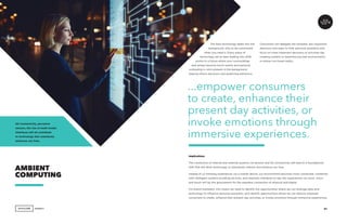 AGENCY 61
The best technology fades into the
background, only to be summoned
when you need it. Every piece of
technology we’ve seen leading into 2018
points to a future where your surroundings
and senses become touch-points and personal
computing is omni-present in the background,
helping inform decisions and predicting behaviors.
AMBIENT
COMPUTING
5G Connectivity, pervasive
sensors, the rise of multi-modal
interfaces will all contribute
to technology that seamlessly
enhances our lives.
Consumers will delegate the remedial, less important
decisions and tasks to their personal assistants and
focus on more important decisions or activities like
creating content or experiencing new environments
or places via mixed reality.
Implications
The connection of internal and external systems via sensors and 5G connectivity will lead to a foundational
shift that will allow technology to seamlessly interact and enhance our lives.
Instead of us initiating experiences via a mobile device, our environment becomes more connected, combined
with intelligent systems bundling services, and seamless interfaces to tap into experiences via voice, vision
and touch will lay the groundwork for the seamless connection of physical and digital.
For brand marketers, this means we need to identify the opportunities where we can leverage data and
technology to influence personal assistants, and identify opportunities where we can directly empower
consumers to create, enhance their present day activities, or invoke emotions through immersive experiences.
...empower consumers
to create, enhance their
present day activities, or
invoke emotions through
immersive experiences.
 