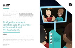 AGENCY
Price, accessibility, and isolation are a few of the driving
factors that have hindered Virtual Reality’s (VR) takeoff into
the mainstream. While there have been incremental gains in
all of those categories, 2018 is going to be a year in which
the community makes great strides to ensure VR is much
less of an isolating experience.
Facebook addressed this issue by launching Spaces, a
personalized virtual world allowing you to meet, interact and
share with other virtual avatars. Soon, you’ll be able to watch
VR GETS
SOCIAL
concerts, sports, movies and TV with other avatars in a space
called Venues.
While it’s certainly cool to interact with others in VR,
interacting back into the real world will help to contribute
to mass adoption. Virtual avatars can initiate video calls to
users on their desktops, upon which their image will pop
up, and physical users will get a view of their virtual world.
Additionally, VR avatars can take selfies and share content
back on the Facebook news feed.
Implications
As VR continues to break down barriers to adoption, it will be key for brands to integrate themselves into the platform in
ways that feel natural for the user. This will become more important as it gets easier to bridge the inherent isolation gap
that comes with a traditional VR experience.
An easy foray into this space is by creating branded 360-videos, which users can experience in VR as well as in traditional
platforms. Moving forward, brands should look to enable consumers to discover and engage with their products and
services in a virtual environment, while allowing them to share their experiences with others.
Bridge the inherent
isolation gap that comes
with a traditional
VR experience.
Facebook Spaces allows
virtual avatars to video
conference with users on
the traditional Facebook
platform, bridging the
isolation gap associated
with VR.
15
GenZ
GenX
Mill
Boom
+
 