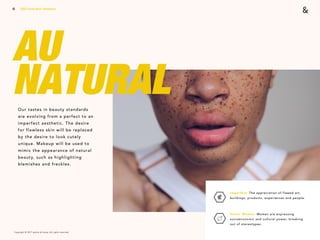 Copyright © 2017 sparks & honey. All rights reserved.
10
AU  
NATURALOur tastes in beauty standards
are evolving from a perfect to an
imperfect aesthetic. The desire
for flawless skin will be replaced
by the desire to look cutely
unique. Makeup will be used to
mimic the appearance of natural
beauty, such as highlighting
blemishes and freckles.
2018 Trends Brief / Aesthetics
Imperfect: The appreciation of flawed art,
buildings, products, experiences and people. 
Power Woman: Women are expressing
socioeconomic and cultural power, breaking
out of stereotypes.
 