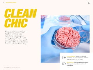 Copyright © 2017 sparks & honey. All rights reserved.
12
CLEAN  
CHICThe pursuit of a clean lifestyle —
free from additives, toxic
ingredients, excess sugar or
anything deemed “bad” — will
spur the creation of more upscale
products and foods, such as clean
meat and pollution-free makeup.
2018 Trends Brief / Aesthetics
Ancient Wisdom: Turning to traditional
ingredients and spiritual practices, including
pagan spirituality and the occult.
New Sobriety: The decrease in participation
of illicit behaviors and consumption of  
illegal drugs.
 