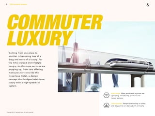 Copyright © 2017 sparks & honey. All rights reserved.
13
COMMUTER  
LUXURYGetting from one place to
another is becoming less of a
drag and more of a luxury. For
the time-starved and lifestyle-
hungry, on-the-move services are
popping up, from cars offering
manicures to trains like the
Hyperloop Hotel, a design
concept that bridges hotel-room
luxury with a high-speed rail
system.
2018 Trends Brief / Aesthetics
Aspiration: Mass goods and services are
upscaling, introducing premium and  
luxury options.
Urbanization: People are moving to cities,
and megacities are being built vertically.
 
