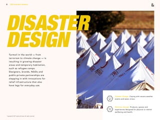 Copyright © 2017 sparks & honey. All rights reserved.
15
DISASTER
DESIGNTurmoil in the world — from
terrorism to climate change — is
resulting in growing disaster
areas and temporary habitation,
such as refugee camps.
Designers, brands, NGOs and
public-private partnerships are
stepping in with innovations for
relief infrastructure that also
have legs for everyday use.
Climate Change: Coping with severe weather
events and water stress. 
Wellness Design: Products, spaces and
experiences designed for physical or mental
wellbeing and health.
2018 Trends Brief / Aesthetics
 