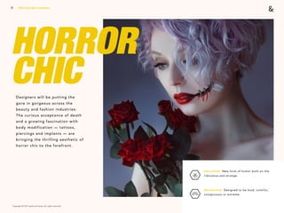 Copyright © 2017 sparks & honey. All rights reserved.
17
HORROR
CHICDesigners will be putting the
gore in gorgeous across the
beauty and fashion industries.
The curious acceptance of death
and a growing fascination with
body modification — tattoos,
piercings and implants — are
bringing the thrilling aesthetic of
horror chic to the forefront.
2018 Trends Brief / Aesthetics
Absurdism: New form of humor built on the
ridiculous and strange. 
Maximalism: Designed to be loud, colorful,
conspicuous or extreme.
 