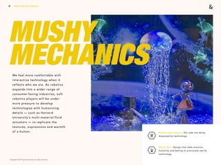 Copyright © 2017 sparks & honey. All rights reserved.
18
MUSHY
MECHANICSWe feel more comfortable with
interactive technology when it
reflects who we are. As robotics
expands into a wider range of
consumer-facing industries, soft
robotics players will be under
more pressure to develop
technologies with humanizing
details — such as Harvard
University’s multi-material fluid
actuators — to replicate the
textures, expressions and warmth
of a human.
2018 Trends Brief / Aesthetics
Robots Everywhere: Our jobs are being
displaced by technology. 
Warm Tech: Design that adds emotion,
humanity and feeling to previously sterile
technology.
 