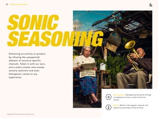 Copyright © 2017 sparks & honey. All rights reserved.
20
SONIC
SEASONINGEnhancing an activity or product
by infusing the unexpected
element of sound at specific
intervals. Taken in with our ears,
extra audio creates new moods,
sensory reactions and even
therapeutic values to any
experience.
2018 Trends Brief / Aesthetics
Extrasensory: Reimagining the world through
an emphasis of one or more of the five
senses.
Magic: Belief in the magical, mystical and
mysterious workings of the universe.
 