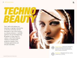 Copyright © 2017 sparks & honey. All rights reserved.
22
TECHNO
BEAUTY
2018 Trends Brief / Aesthetics
Camera Culture: Creating and redesigning
products and experiences to put visual
enjoyment first, while changing behaviors
due to constant surveillance.
Maximalism: Designed to be loud, colorful,
conspicuous or extreme.
Tech, lights and makeup are
blending to highlight individuality
on the face and body. As tech
decreases in size, we’re using it
as a beauty enhancer — and LED
eyeliners are just the beginning.
Bringing us a step closer to
robots, a new Techno Beauty
industry is emerging with
projection makeup, color-
changing applications and
discreet wearables.
 
