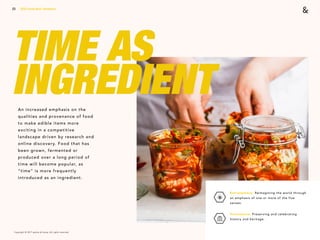 Copyright © 2017 sparks & honey. All rights reserved.
23
TIME AS
INGREDIENTAn increased emphasis on the
qualities and provenance of food
to make edible items more
exciting in a competitive
landscape driven by research and
online discovery. Food that has
been grown, fermented or
produced over a long period of
time will become popular, as
“time” is more frequently
introduced as an ingredient.
2018 Trends Brief / Aesthetics
Extrasensory: Reimagining the world through
an emphasis of one or more of the five
senses.
Provenance: Preserving and celebrating
history and heritage.
 