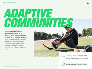Copyright © 2017 sparks & honey. All rights reserved.
25
ADAPTIVE
COMMUNITIESProducts and experiences
designed for people of all
abilities solve the routine small
frictions in all our lives. Whether
it’s a kitchen cabinet, packaging
design or voice-commanded
technology, user experience
designs inspired for adaptive
communities are touching all our
lives.
2018 Trends Brief / Humanity
Perceptual Diversity: The ability to access,
understand, empathize with and learn from
different ways of perceiving the world across
modalities and through belief systems.
Wellness Design: Products, spaces and
experiences designed for physical or mental
wellbeing and health.
 