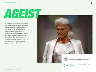 Copyright © 2017 sparks & honey. All rights reserved.
26
AGEISTA growing population of Boomers
are redefining the very nature of
aging, and the expectations of
life after 50. A bold signal of a
generation that will push to
transform our ideas about aging,
the Agei.st publication with its
“Live fast, die old” mantra, is just
one example the shifting focus on
the strengths, optimism and
thriving lives of Boomers.
Longevity: People are living longer, engaging
in more vital lives and being kept alive. 
Self Made: People are building their own
livelihoods.
2018 Trends Brief / Humanity
 