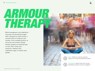 Copyright © 2017 sparks & honey. All rights reserved.
28
ARMOUR
THERAPY
2018 Trends Brief / Humanity
Mind management and meditation
exercises are becoming sought-
after therapies to help counter a
constant flow of stressors and
anxiety. From unstable politics to
terrorism and climate change
threats, people are seeking ways
to train their minds and
emotions, whether with
meditation apps or breath work
guides.
Nones: People are rejecting organized
religion and incorporating alternative beliefs. 
Unapologetic: Boldly owning one’s choices
and behaviors without concern for judgment.
 