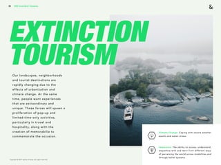 Copyright © 2017 sparks & honey. All rights reserved.
30
EXTINCTION
TOURISMOur landscapes, neighborhoods
and tourist destinations are
rapidly changing due to the
effects of urbanization and
climate change. At the same
time, people want experiences
that are extraordinary and
unique. These forces will spawn a
proliferation of pop-up and
limited-time-only activities,
particularly in travel and
hospitality, along with the
creation of memorabilia to
commemorate the occasion.
2018 Trends Brief / Humanity
Climate Change: Coping with severe weather
events and water stress. 
Immersive: The ability to access, understand,
empathize with and learn from different ways
of perceiving the world across modalities and
through belief systems.
 
