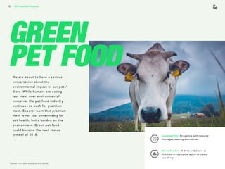 Copyright © 2017 sparks & honey. All rights reserved.
31
GREEN
PET FOODWe are about to have a serious
conversation about the
environmental impact of our pets’
diets. While humans are eating
less meat over environmental
concerns, the pet food industry
continues to push for premium
meat. Experts warn that premium
meat is not just unnecessary for
pet health, but a burden on the
environment. Green pet food
could become the next status
symbol of 2018.
2018 Trends Brief / Humanity
Sustainability: Struggling with resource
shortages, seeking alternatives. 
Waste Positive: A drive and desire to
eliminate or repurpose waste to create  
new things.
 