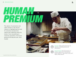Copyright © 2017 sparks & honey. All rights reserved.
33
HUMAN
PREMIUMThe advent of automation and
robot workers in the service
industry is highlighting the need
for activities and jobs that
require the traditional hand of a
human. From storytelling to
creativity and advice, the human
premium will become ever more
lauded.
2018 Trends Brief / Humanity
Aspiration: Mass goods and services are
upscaling, introducing premium and  
luxury options.
Human Premium: The premiumization of
products, experiences, or services from
human interaction – the counter to the rise of
robots, drones and IOT.
 