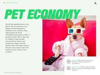 Copyright © 2017 sparks & honey. All rights reserved.
34
PET ECONOMYWe will be spending more on our
pets in the coming year, as fur-
babies are becoming prime
members of our families. Sixty-
eight percent of all US
households owned pets in 2017, a
growing number that is spurring
an industry of pet-focused
entertainment, fashion and
accessories. Dogs, cats and
iguanas don’t just need a walk in
the park, they need a trip to the
museum and an outfit for the
occasion.
2018 Trends Brief / Humanity
Aspiration: Mass goods and services are
upscaling, introducing premium and  
luxury options.
Modern Family: Families today are blended,
same-sex, transhuman (include pets) and lack
blood lines.
 