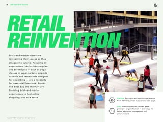 Copyright © 2017 sparks & honey. All rights reserved.
36
RETAIL
REINVENTIONBrick-and-mortar stores are
reinventing their spaces as they
struggle to survive. Focusing on
experiences that include surprise
and serendipity — such as yoga
classes in supermarkets, airports
as malls and restaurants designed
for coworking — are a necessity
for new retail locations. Brands
like Best Buy and Walmart are
blending brick-and-mortar
experiences to fuel online
shopping, and vice versa. Mashup: Borrowing and combining elements
from different genres in surprising new ways.
Play: Unstructured play, games, game
principles or gamification as a strategy for
better education, engagement and
entertainment.
2018 Trends Brief / Humanity
 