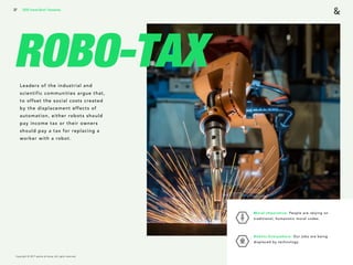 Copyright © 2017 sparks & honey. All rights reserved.
37
ROBO-TAXLeaders of the industrial and
scientific communities argue that,
to offset the social costs created
by the displacement effects of
automation, either robots should
pay income tax or their owners
should pay a tax for replacing a
worker with a robot.
2018 Trends Brief / Humanity
Moral Imperative: People are relying on
traditional, humanistic moral codes. 
Robots Everywhere: Our jobs are being
displaced by technology.
 