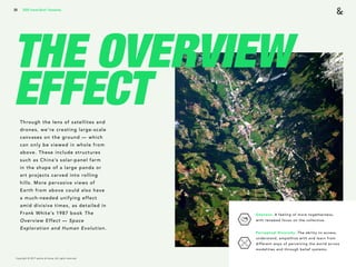 Copyright © 2017 sparks & honey. All rights reserved.
39
THE OVERVIEW
EFFECTThrough the lens of satellites and
drones, we’re creating large-scale
canvases on the ground — which
can only be viewed in whole from
above. These include structures
such as China’s solar-panel farm
in the shape of a large panda or
art projects carved into rolling
hills. More pervasive views of
Earth from above could also have
a much-needed unifying effect
amid divisive times, as detailed in
Frank White’s 1987 book The
Overview Effect — Space
Exploration and Human Evolution.
2018 Trends Brief / Humanity
Oneness: A feeling of more togetherness,
with renewed focus on the collective.
Perceptual Diversity: The ability to access,
understand, empathize with and learn from
different ways of perceiving the world across
modalities and through belief systems.
 