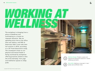 Copyright © 2017 sparks & honey. All rights reserved.
40
WORKING AT
WELLNESSThe workplace is changing from a
place of deadlines and
multitasking to a locale for
imposed relaxation. We are
spending more time at the office
than ever before, and 54% of
Americans didn’t even take their
full vacation in 2016, according
to a US Travel Association study.
The consequent stress on our
physical and mental health is
being countered by workplaces
offering practices aimed to relax
the mind and body, from yoga
and meditation spaces to sleep
pods.
2018 Trends Brief / Humanity
Wellness Design: Products, spaces and
experiences designed for physical or mental
wellbeing and health.
Work Shift: Working in new ways, in new
places and at different times.
 