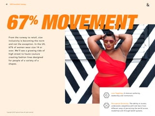Copyright © 2017 sparks & honey. All rights reserved.
42
67% MOVEMENTFrom the runway to retail, size
inclusivity is becoming the norm
and not the exception. In the US,
67% of women wear size 14 or
over. We’ll see a growing tide of
high street to haute couture
creating fashion lines designed
for people of a variety of a
shapes.
Icon Toppling: A mistrust authority,
leadership and institutions. 
Perceptual Diversity: The ability to access,
understand, empathize with and learn from
different ways of perceiving the world across
modalities and through belief systems.
2018 Trends Brief / Ideology
 