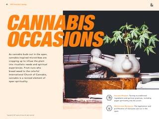 Copyright © 2017 sparks & honey. All rights reserved.
43
CANNABIS
OCCASIONSAs cannabis buds out in the open,
cannabis-inspired microtribes are
cropping up to infuse the plant
into ritualistic needs and spiritual
experiences. From nuns who
breed weed to the colorful
International Church of Cannabis,
cannabis is a revived element of
open spirituality.
2018 Trends Brief / Ideology
Ancient Wisdom: Turning to traditional
ingredients and spiritual practices, including
pagan spirituality and the occult.
Mainstream Marijuana: The legalization and
proliferation of marijuana use out in the
open.
 